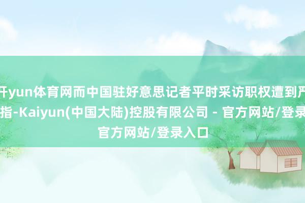 开yun体育网而中国驻好意思记者平时采访职权遭到严重戒指-Kaiyun(中国大陆)控股有限公司 - 官方网站/登录入口