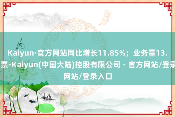 Kaiyun·官方网站同比增长11.85%；业务量13.35亿票-Kaiyun(中国大陆)控股有限公司 - 官方网站/登录入口