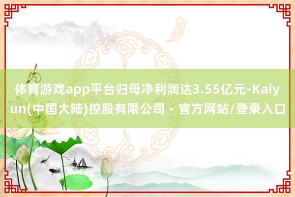 体育游戏app平台归母净利润达3.55亿元-Kaiyun(中国大陆)控股有限公司 - 官方网站/登录入口