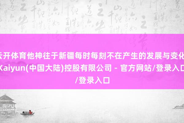 云开体育他神往于新疆每时每刻不在产生的发展与变化-Kaiyun(中国大陆)控股有限公司 - 官方网站/登录入口