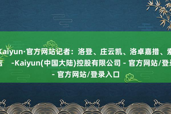 Kaiyun·官方网站记者：洛登、庄云凯、洛卓嘉措、索朗德吉    -Kaiyun(中国大陆)控股有限公司 - 官方网站/登录入口