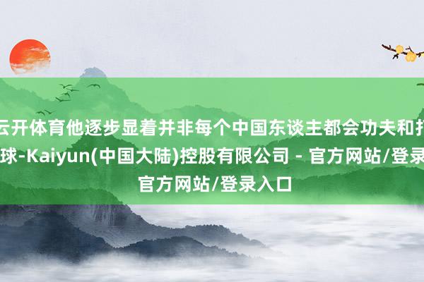 云开体育他逐步显着并非每个中国东谈主都会功夫和打乒乓球-Kaiyun(中国大陆)控股有限公司 - 官方网站/登录入口