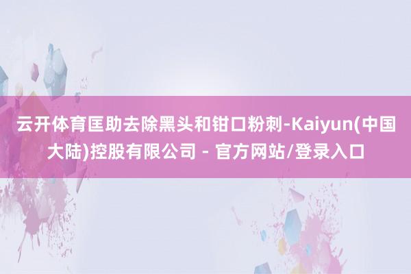 云开体育匡助去除黑头和钳口粉刺-Kaiyun(中国大陆)控股有限公司 - 官方网站/登录入口