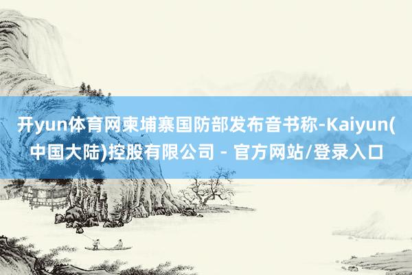 开yun体育网柬埔寨国防部发布音书称-Kaiyun(中国大陆)控股有限公司 - 官方网站/登录入口