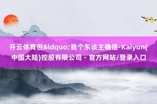 开云体育但“我个东谈主确信-Kaiyun(中国大陆)控股有限公司 - 官方网站/登录入口