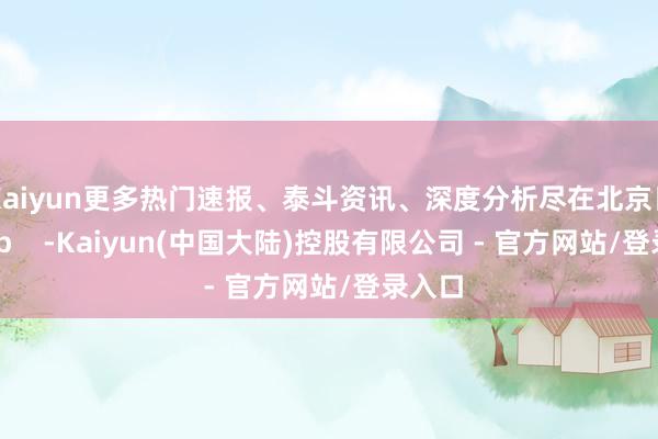 Kaiyun更多热门速报、泰斗资讯、深度分析尽在北京日报App    -Kaiyun(中国大陆)控股有限公司 - 官方网站/登录入口