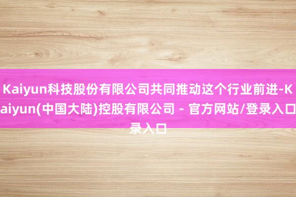 Kaiyun科技股份有限公司共同推动这个行业前进-Kaiyun(中国大陆)控股有限公司 - 官方网站/登录入口