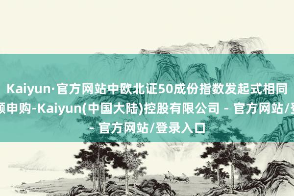 Kaiyun·官方网站中欧北证50成份指数发起式相同暂停大额申购-Kaiyun(中国大陆)控股有限公司 - 官方网站/登录入口