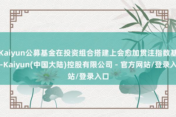 Kaiyun公募基金在投资组合搭建上会愈加贯注指数基准-Kaiyun(中国大陆)控股有限公司 - 官方网站/登录入口