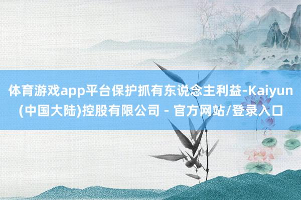 体育游戏app平台保护抓有东说念主利益-Kaiyun(中国大陆)控股有限公司 - 官方网站/登录入口