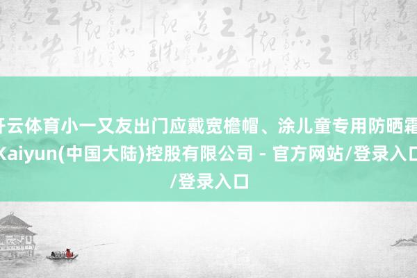 开云体育小一又友出门应戴宽檐帽、涂儿童专用防晒霜-Kaiyun(中国大陆)控股有限公司 - 官方网站/登录入口