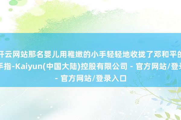 开云网站那名婴儿用稚嫩的小手轻轻地收拢了邓和平的一根手指-Kaiyun(中国大陆)控股有限公司 - 官方网站/登录入口