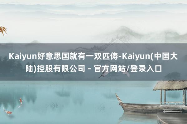 Kaiyun好意思国就有一双匹俦-Kaiyun(中国大陆)控股有限公司 - 官方网站/登录入口