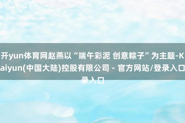 开yun体育网赵燕以“端午彩泥 创意粽子”为主题-Kaiyun(中国大陆)控股有限公司 - 官方网站/登录入口