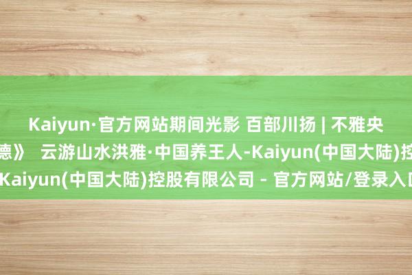 Kaiyun·官方网站期间光影 百部川扬 | 不雅央视热播剧《我叫张念念德》  云游山水洪雅·中国养王人-Kaiyun(中国大陆)控股有限公司 - 官方网站/登录入口