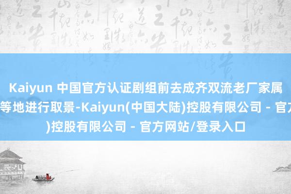 Kaiyun 中国官方认证剧组前去成齐双流老厂家属区、彭祖山景区等地进行取景-Kaiyun(中国大陆)控股有限公司 - 官方网站/登录入口