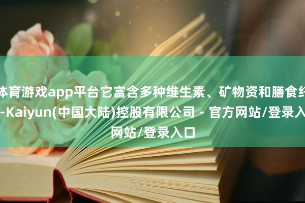 体育游戏app平台它富含多种维生素、矿物资和膳食纤维-Kaiyun(中国大陆)控股有限公司 - 官方网站/登录入口