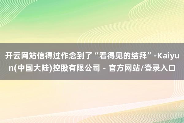 开云网站信得过作念到了“看得见的结拜”-Kaiyun(中国大陆)控股有限公司 - 官方网站/登录入口