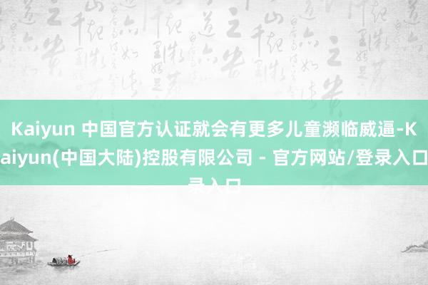 Kaiyun 中国官方认证就会有更多儿童濒临威逼-Kaiyun(中国大陆)控股有限公司 - 官方网站/登录入口