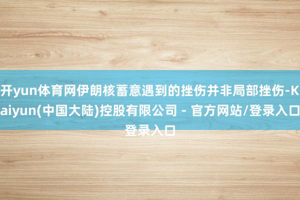 开yun体育网伊朗核蓄意遇到的挫伤并非局部挫伤-Kaiyun(中国大陆)控股有限公司 - 官方网站/登录入口