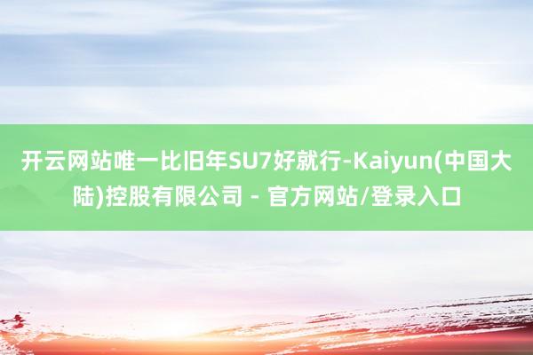 开云网站唯一比旧年SU7好就行-Kaiyun(中国大陆)控股有限公司 - 官方网站/登录入口
