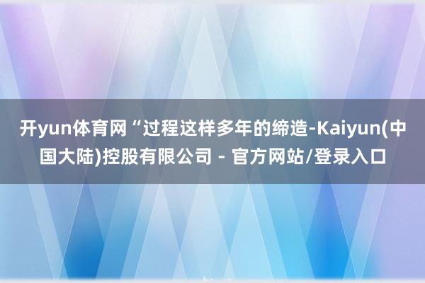 开yun体育网“过程这样多年的缔造-Kaiyun(中国大陆)控股有限公司 - 官方网站/登录入口