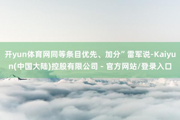 开yun体育网同等条目优先、加分”雷军说-Kaiyun(中国大陆)控股有限公司 - 官方网站/登录入口