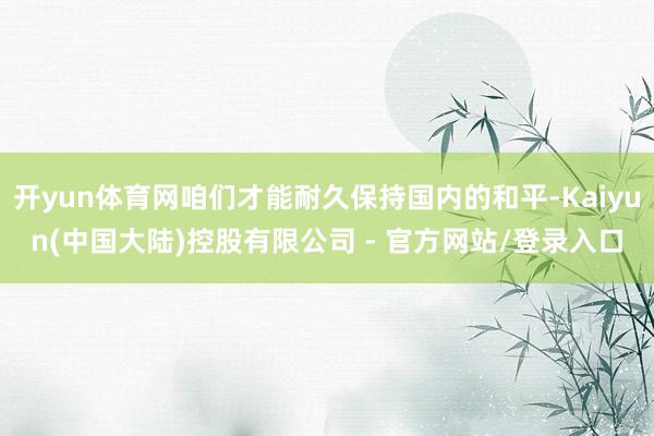 开yun体育网咱们才能耐久保持国内的和平-Kaiyun(中国大陆)控股有限公司 - 官方网站/登录入口