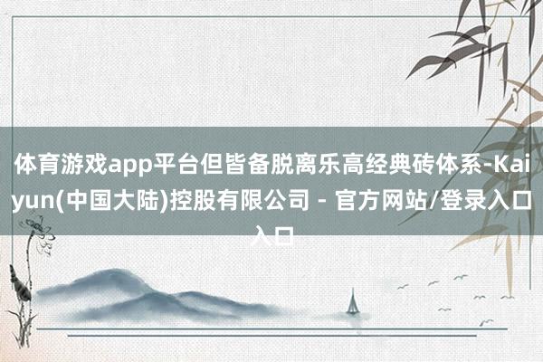 体育游戏app平台但皆备脱离乐高经典砖体系-Kaiyun(中国大陆)控股有限公司 - 官方网站/登录入口