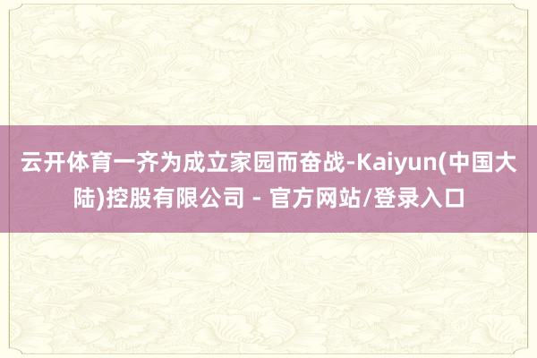 云开体育一齐为成立家园而奋战-Kaiyun(中国大陆)控股有限公司 - 官方网站/登录入口