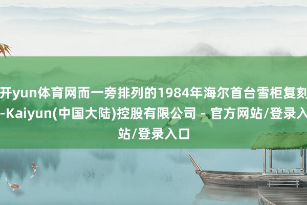 开yun体育网而一旁排列的1984年海尔首台雪柜复刻品-Kaiyun(中国大陆)控股有限公司 - 官方网站/登录入口