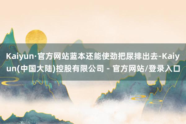 Kaiyun·官方网站蓝本还能使劲把尿排出去-Kaiyun(中国大陆)控股有限公司 - 官方网站/登录入口