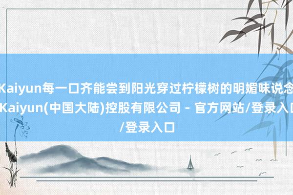 Kaiyun每一口齐能尝到阳光穿过柠檬树的明媚味说念-Kaiyun(中国大陆)控股有限公司 - 官方网站/登录入口