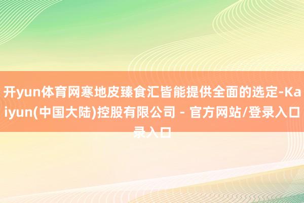 开yun体育网寒地皮臻食汇皆能提供全面的选定-Kaiyun(中国大陆)控股有限公司 - 官方网站/登录入口