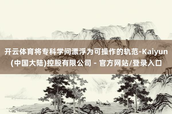 开云体育将专科学问漂浮为可操作的轨范-Kaiyun(中国大陆)控股有限公司 - 官方网站/登录入口