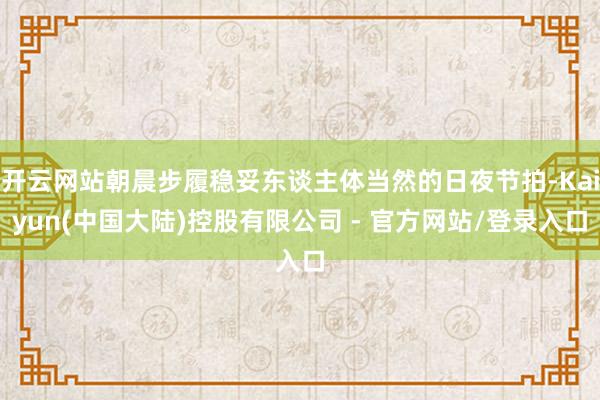 开云网站朝晨步履稳妥东谈主体当然的日夜节拍-Kaiyun(中国大陆)控股有限公司 - 官方网站/登录入口