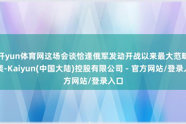 开yun体育网这场会谈恰逢俄军发动开战以来最大范畴空袭-Kaiyun(中国大陆)控股有限公司 - 官方网站/登录入口