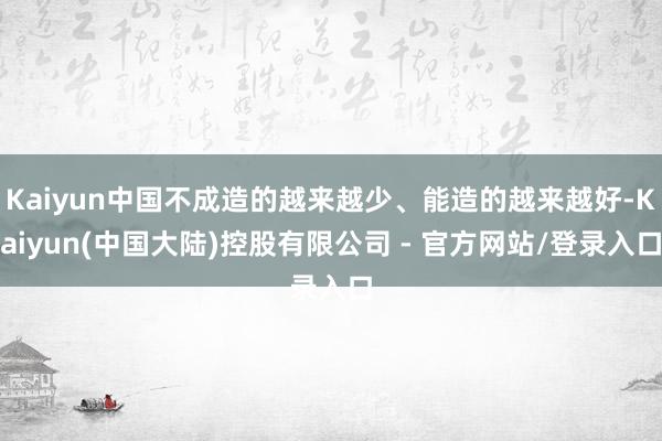 Kaiyun中国不成造的越来越少、能造的越来越好-Kaiyun(中国大陆)控股有限公司 - 官方网站/登录入口