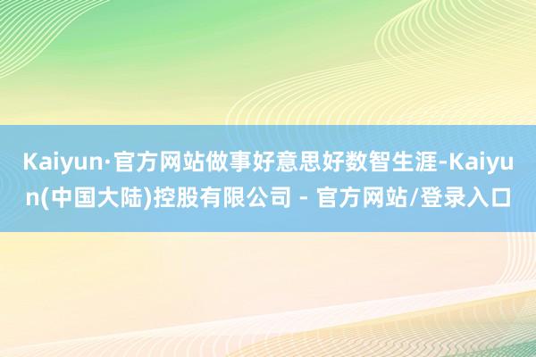 Kaiyun·官方网站做事好意思好数智生涯-Kaiyun(中国大陆)控股有限公司 - 官方网站/登录入口