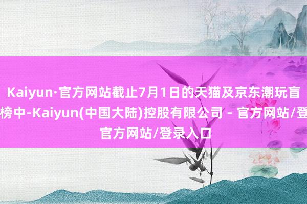 Kaiyun·官方网站截止7月1日的天猫及京东潮玩盲盒热销榜中-Kaiyun(中国大陆)控股有限公司 - 官方网站/登录入口