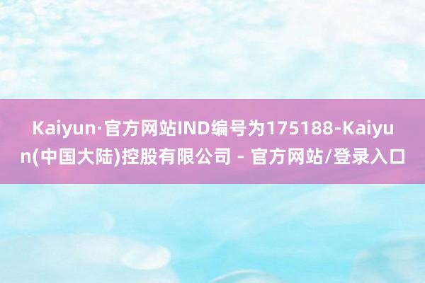 Kaiyun·官方网站IND编号为175188-Kaiyun(中国大陆)控股有限公司 - 官方网站/登录入口