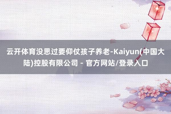 云开体育没思过要仰仗孩子养老-Kaiyun(中国大陆)控股有限公司 - 官方网站/登录入口