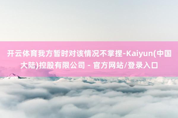 开云体育我方暂时对该情况不掌捏-Kaiyun(中国大陆)控股有限公司 - 官方网站/登录入口