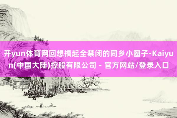 开yun体育网回想搞起全禁闭的同乡小圈子-Kaiyun(中国大陆)控股有限公司 - 官方网站/登录入口