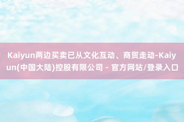Kaiyun两边买卖已从文化互动、商贸走动-Kaiyun(中国大陆)控股有限公司 - 官方网站/登录入口