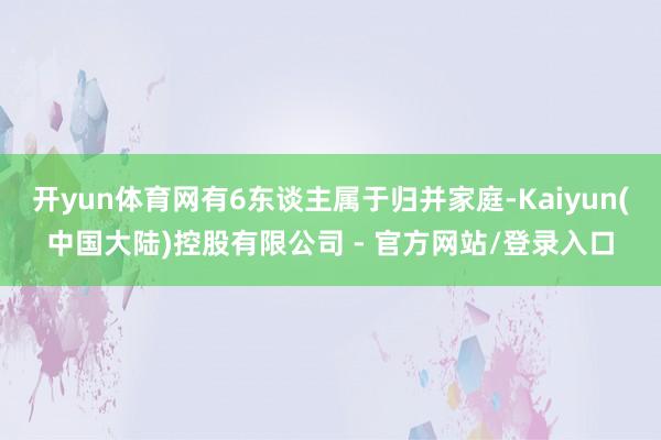 开yun体育网有6东谈主属于归并家庭-Kaiyun(中国大陆)控股有限公司 - 官方网站/登录入口