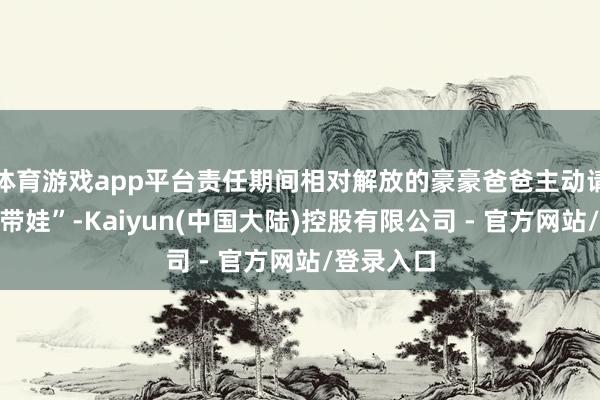 体育游戏app平台责任期间相对解放的豪豪爸爸主动请缨“在家带娃”-Kaiyun(中国大陆)控股有限公司 - 官方网站/登录入口