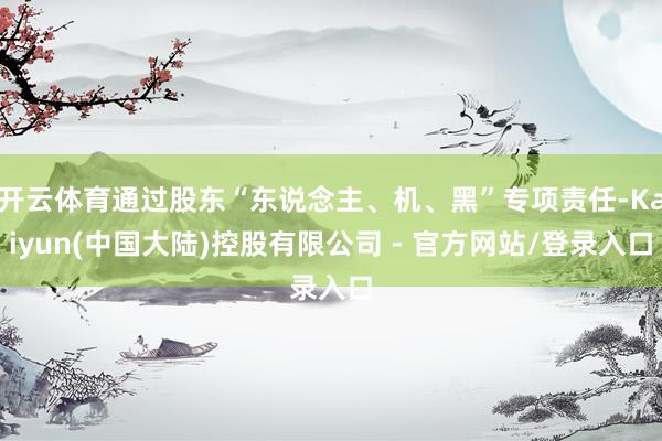 开云体育通过股东“东说念主、机、黑”专项责任-Kaiyun(中国大陆)控股有限公司 - 官方网站/登录入口
