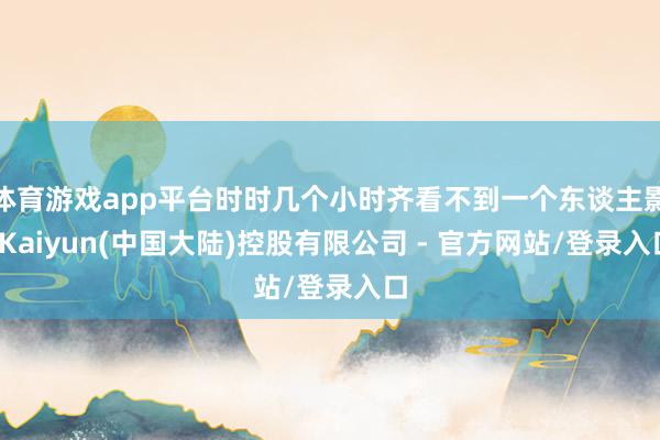 体育游戏app平台时时几个小时齐看不到一个东谈主影-Kaiyun(中国大陆)控股有限公司 - 官方网站/登录入口