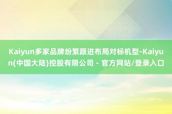 Kaiyun多家品牌纷繁跟进布局对标机型-Kaiyun(中国大陆)控股有限公司 - 官方网站/登录入口
